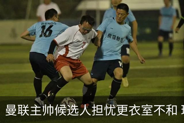 曼联主帅候选人担忧更衣室不和 球员言论成隐患